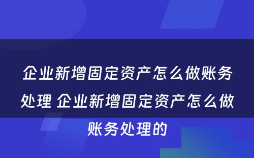 企业新增固定资产怎么做账务处理 企业新增固定资产怎么做账务处理的