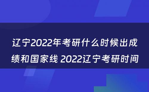 辽宁2022年考研什么时候出成绩和国家线 2022辽宁考研时间