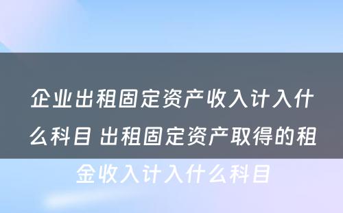 企业出租固定资产收入计入什么科目 出租固定资产取得的租金收入计入什么科目