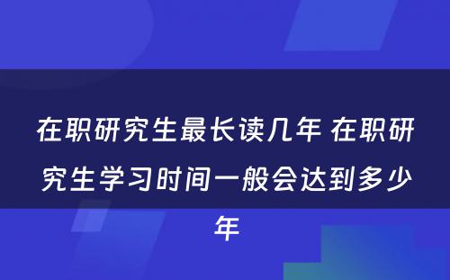 在职研究生最长读几年 在职研究生学习时间一般会达到多少年