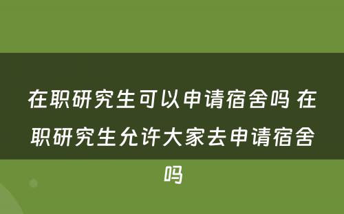 在职研究生可以申请宿舍吗 在职研究生允许大家去申请宿舍吗