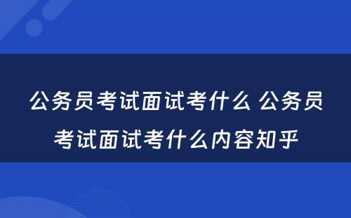 公务员考试面试考什么 公务员考试面试考什么内容知乎