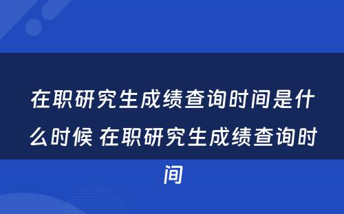 在职研究生成绩查询时间是什么时候 在职研究生成绩查询时间