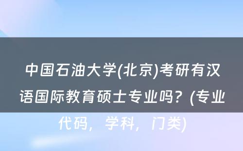 中国石油大学(北京)考研有汉语国际教育硕士专业吗？(专业代码，学科，门类)