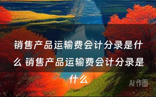 销售产品运输费会计分录是什么 销售产品运输费会计分录是什么