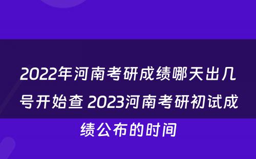 2022年河南考研成绩哪天出几号开始查 2023河南考研初试成绩公布的时间