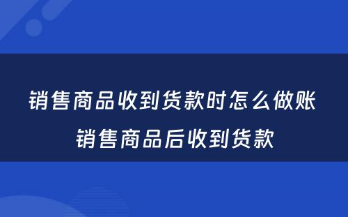 销售商品收到货款时怎么做账 销售商品后收到货款