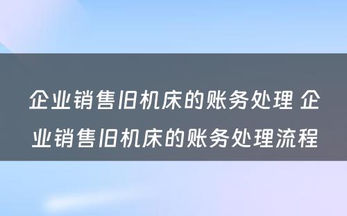 企业销售旧机床的账务处理 企业销售旧机床的账务处理流程