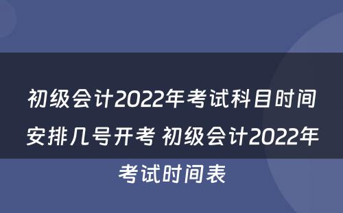 初级会计2022年考试科目时间安排几号开考 初级会计2022年考试时间表