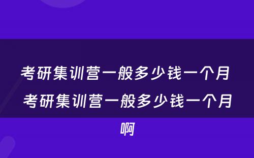 考研集训营一般多少钱一个月 考研集训营一般多少钱一个月啊