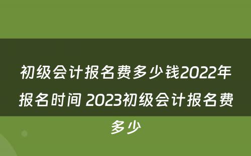 初级会计报名费多少钱2022年报名时间 2023初级会计报名费多少