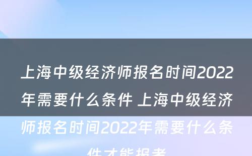 上海中级经济师报名时间2022年需要什么条件 上海中级经济师报名时间2022年需要什么条件才能报考