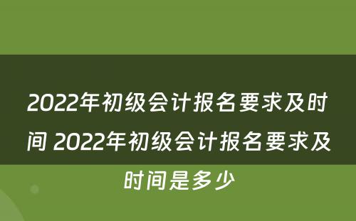 2022年初级会计报名要求及时间 2022年初级会计报名要求及时间是多少