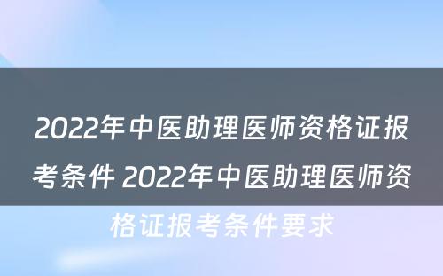 2022年中医助理医师资格证报考条件 2022年中医助理医师资格证报考条件要求