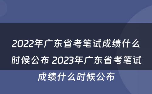 2022年广东省考笔试成绩什么时候公布 2023年广东省考笔试成绩什么时候公布