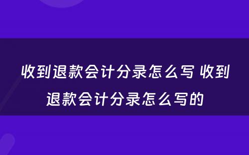 收到退款会计分录怎么写 收到退款会计分录怎么写的