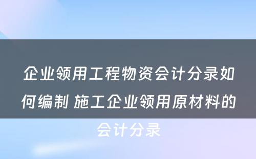 企业领用工程物资会计分录如何编制 施工企业领用原材料的会计分录