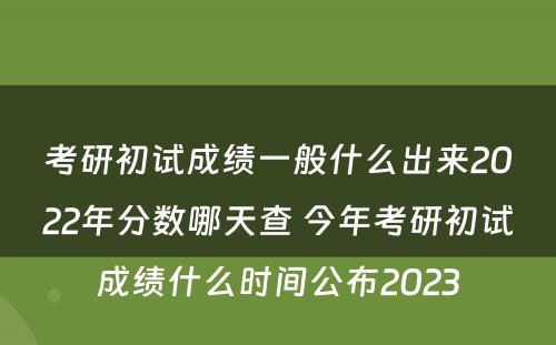 考研初试成绩一般什么出来2022年分数哪天查 今年考研初试成绩什么时间公布2023