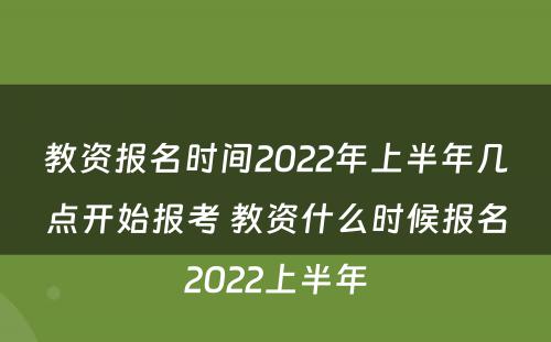 教资报名时间2022年上半年几点开始报考 教资什么时候报名2022上半年