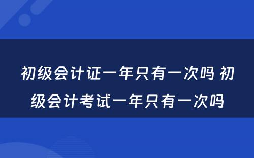 初级会计证一年只有一次吗 初级会计考试一年只有一次吗