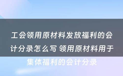 工会领用原材料发放福利的会计分录怎么写 领用原材料用于集体福利的会计分录