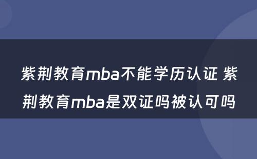 紫荆教育mba不能学历认证 紫荆教育mba是双证吗被认可吗