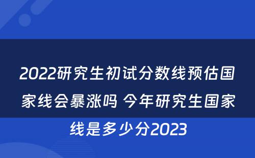 2022研究生初试分数线预估国家线会暴涨吗 今年研究生国家线是多少分2023