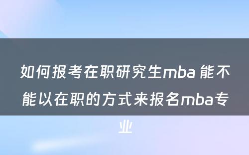 如何报考在职研究生mba 能不能以在职的方式来报名mba专业