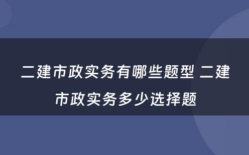 二建市政实务有哪些题型 二建市政实务多少选择题