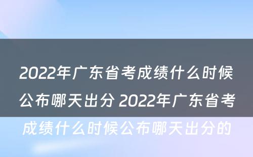 2022年广东省考成绩什么时候公布哪天出分 2022年广东省考成绩什么时候公布哪天出分的