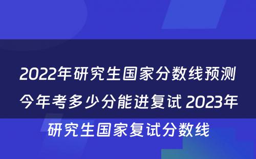 2022年研究生国家分数线预测今年考多少分能进复试 2023年研究生国家复试分数线