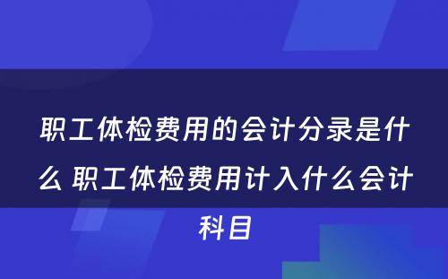 职工体检费用的会计分录是什么 职工体检费用计入什么会计科目