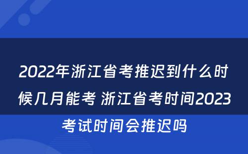 2022年浙江省考推迟到什么时候几月能考 浙江省考时间2023考试时间会推迟吗