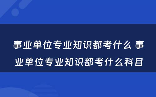 事业单位专业知识都考什么 事业单位专业知识都考什么科目