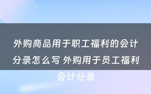 外购商品用于职工福利的会计分录怎么写 外购用于员工福利会计分录