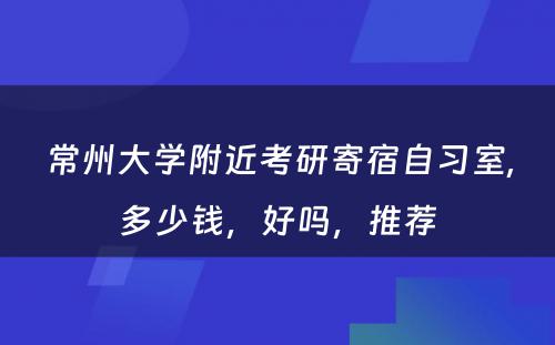 常州大学附近考研寄宿自习室,多少钱，好吗，推荐