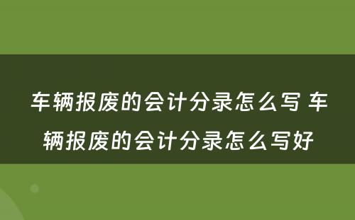 车辆报废的会计分录怎么写 车辆报废的会计分录怎么写好