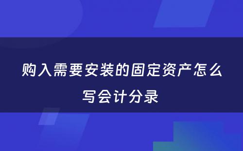 购入需要安装的固定资产怎么写会计分录 