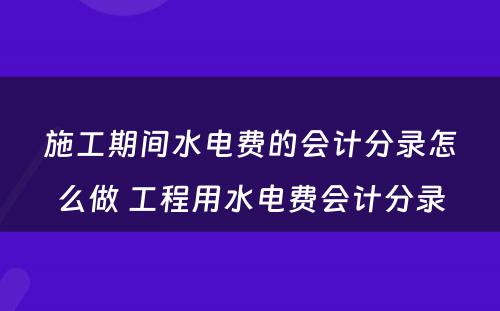 施工期间水电费的会计分录怎么做 工程用水电费会计分录