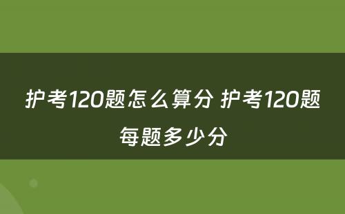 护考120题怎么算分 护考120题每题多少分