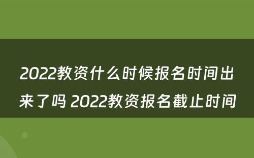 2022教资什么时候报名时间出来了吗 2022教资报名截止时间