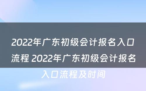 2022年广东初级会计报名入口流程 2022年广东初级会计报名入口流程及时间
