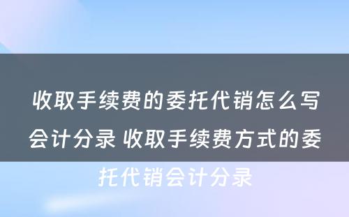 收取手续费的委托代销怎么写会计分录 收取手续费方式的委托代销会计分录