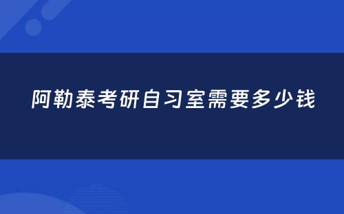 阿勒泰考研自习室需要多少钱