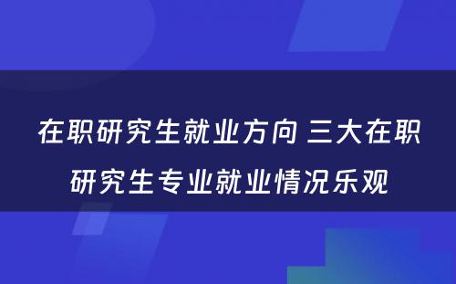 在职研究生就业方向 三大在职研究生专业就业情况乐观