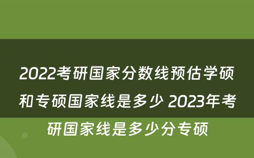 2022考研国家分数线预估学硕和专硕国家线是多少 2023年考研国家线是多少分专硕