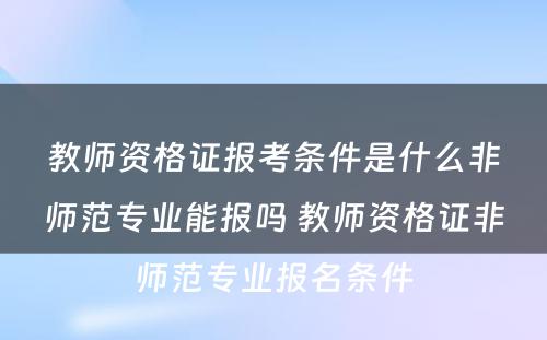 教师资格证报考条件是什么非师范专业能报吗 教师资格证非师范专业报名条件