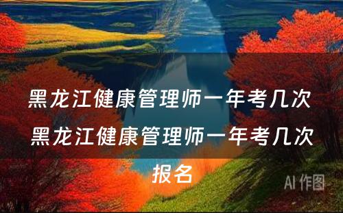 黑龙江健康管理师一年考几次 黑龙江健康管理师一年考几次报名