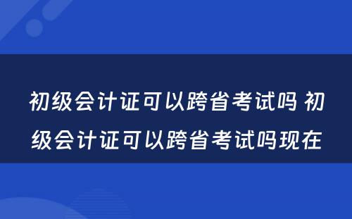 初级会计证可以跨省考试吗 初级会计证可以跨省考试吗现在