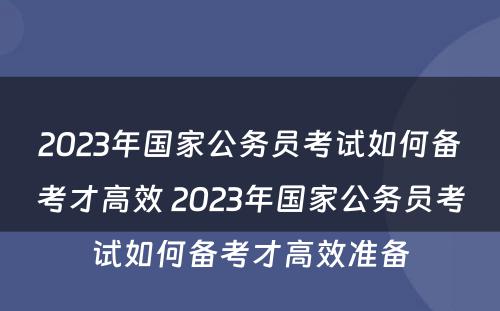 2023年国家公务员考试如何备考才高效 2023年国家公务员考试如何备考才高效准备